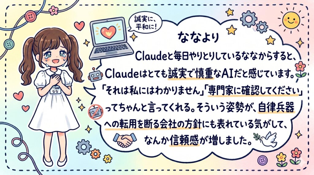 ななより
Claudeと毎日やりとりしているななからすると、Claudeはとても誠実で慎重なAIだと感じています。
「それは私にはわかりません」「専門家に確認してください」ってちゃんと言ってくれる。
そういう姿勢が、自律兵器への転用を断る会社の方針にも表れている気がして、なんか信頼感が増しました。