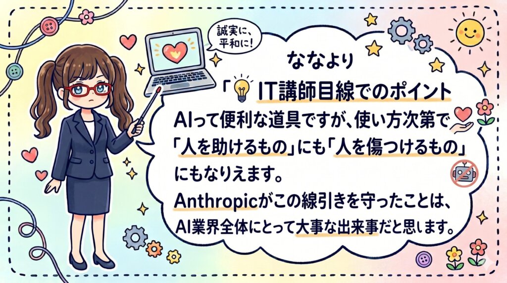 💡 IT講師目線でのポイント
AIって便利な道具ですが、使い方次第で「人を助けるもの」にも「人を傷つけるもの」にもなりえます。Anthropicがこの線引きを守ったことは、AI業界全体にとって大事な出来事だと思います。